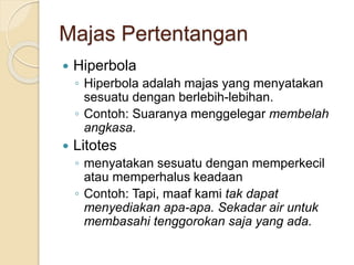 Majas Pertentangan
 Hiperbola
◦ Hiperbola adalah majas yang menyatakan
sesuatu dengan berlebih-lebihan.
◦ Contoh: Suaranya menggelegar membelah
angkasa.
 Litotes
◦ menyatakan sesuatu dengan memperkecil
atau memperhalus keadaan
◦ Contoh: Tapi, maaf kami tak dapat
menyediakan apa-apa. Sekadar air untuk
membasahi tenggorokan saja yang ada.
 