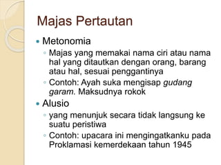 Majas Pertautan
 Metonomia
◦ Majas yang memakai nama ciri atau nama
hal yang ditautkan dengan orang, barang
atau hal, sesuai penggantinya
◦ Contoh: Ayah suka mengisap gudang
garam. Maksudnya rokok
 Alusio
◦ yang menunjuk secara tidak langsung ke
suatu peristiwa
◦ Contoh: upacara ini mengingatkanku pada
Proklamasi kemerdekaan tahun 1945
 