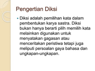 Pengertian Diksi
 Diksi adalah pemilihan kata dalam
pembentukan karya sastra. Diksi
bukan hanya berarti pilih memilih kata
melainkan digunakan untuk
menyatakan gagasan atau
menceritakan peristiwa tetapi juga
meliputi persoalan gaya bahasa dan
ungkapan-ungkapan.
 