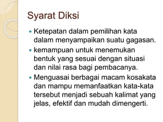 Syarat Diksi
 Ketepatan dalam pemilihan kata
dalam menyampaikan suatu gagasan.
 kemampuan untuk menemukan
bentuk yang sesuai dengan situasi
dan nilai rasa bagi pembacanya.
 Menguasai berbagai macam kosakata
dan mampu memanfaatkan kata-kata
tersebut menjadi sebuah kalimat yang
jelas, efektif dan mudah dimengerti.
 