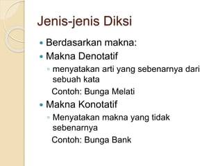Jenis-jenis Diksi
 Berdasarkan makna:
 Makna Denotatif
◦ menyatakan arti yang sebenarnya dari
sebuah kata
Contoh: Bunga Melati
 Makna Konotatif
◦ Menyatakan makna yang tidak
sebenarnya
Contoh: Bunga Bank
 