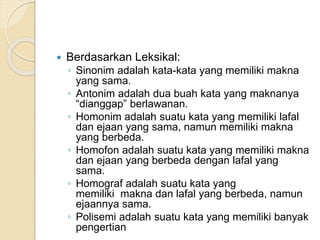  Berdasarkan Leksikal:
◦ Sinonim adalah kata-kata yang memiliki makna
yang sama.
◦ Antonim adalah dua buah kata yang maknanya
“dianggap” berlawanan.
◦ Homonim adalah suatu kata yang memiliki lafal
dan ejaan yang sama, namun memiliki makna
yang berbeda.
◦ Homofon adalah suatu kata yang memiliki makna
dan ejaan yang berbeda dengan lafal yang
sama.
◦ Homograf adalah suatu kata yang
memiliki makna dan lafal yang berbeda, namun
ejaannya sama.
◦ Polisemi adalah suatu kata yang memiliki banyak
pengertian
 