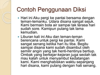 Contoh Penggunaan Diksi
 Hari ini Aku pergi ke pantai bersama dengan
teman-temanku. Udara disana sangat sejuk.
Kami bermain bola air sampai tak terasa hari
sudah sore. Kamipun pulang tak lama
kemudian.
 Liburan kali ini Aku dan teman-teman
berencana untuk pergi ke pantai. Kami
sangat senang ketika hari itu tiba. Begitu
sampai disana kami sudah disambut oleh
semilir angin yang tak henti-hentinya bertiup.
Ombak yang berkejar-kejaran juga seolah tak
mau kalah untuk menyambut kedatangan
kami. Kami menghabiskan waktu sepanjang
hari disana, kami pulang dengan hati senang.
 