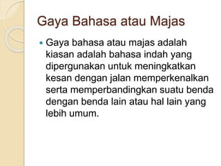 Gaya Bahasa atau Majas
 Gaya bahasa atau majas adalah
kiasan adalah bahasa indah yang
dipergunakan untuk meningkatkan
kesan dengan jalan memperkenalkan
serta memperbandingkan suatu benda
dengan benda lain atau hal lain yang
lebih umum.
 