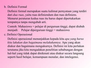 b. Definisi Formal Definisi formal merupakan suatu kalimat pernyataan yang terdiri dari  dua ruas , yaitu ruas definiendum dan ruas definiens. Menurut peraturan kedua ruas itu harus dapat dipertukarkan tempatnya tanpa mengubah arti. Contoh: Mahasiswa = pelajar di perguruan tinggi, dapat diubah menjadi:  Pelajar diperguruan tinggi = mahasiswa c. Definisi Operasional Definisi operasional menunjukkan kepada kita  apa yang harus kita lakukan dan bagaimana melakukannya.  Apa yang akan diukur dan bagaimana mengukurnya. Definisi ini kita perlukan terutama jika kita mengadakan penelitian sehubungan dengan hal-hal yang tidak dapat dinikmati atau diukur secara langsung seperti hasil belajar, kemampuan menalar, dan intelegensi. 