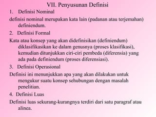 VII. Penyusunan Definisi Definisi Nominal definisi nominal merupakan kata lain (padanan atau terjemahan) definiendum. 2.  Definisi Formal Kata atau konsep yang akan didefinisikan (definiendum) diklasifikasikan ke dalam genusnya (proses klasifikasi), kemudian ditunjukkan ciri-ciri pembeda (diferensia) yang ada pada definiendum (proses diferensiasi). 3.  Definisi Operasional Definisi ini menunjukkan apa yang akan dilakukan untuk mengukur suatu konsep sehubungan dengan masalah penelitian. 4.  Definisi Luas Definisi luas sekurang-kurangnya terdiri dari satu paragraf atau alinea. 