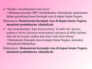 3 .  “ Hindari mendahulukan kata kerja” • Menuntut presiden SBY membubarkan Ahmadiyah, demonstran dalam gelombang besar berunjuk rasa di depan Istana Negara. Seharusnya : Demonstran berunjuk rasa di depan Istana Negara, menuntut pembubaran Ahmadiyah. 4. “Jgn menempatkan ‘kata kerja penting’ di akhir kal, karena pembaca berita biasanya menurunkan suaranya di akhir kalimat. Jika hal ini terjadi, makna kata kunci tadi akan hilang”. • Demonstran berunjuk rasa di depan Istana Negara, menuntut Ahmadiyah dibubarkan. Seharusnya :  Demonstran berunjuk rasa di depan Istana Negara, menuntut pembubaran Ahmadiyah. 