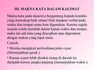 III.  MAKNA KATA DALAM KALIMAT Makna kata pada dasarnya bergantung kepada konteks yang mencakup baik situasi fisik maupun verbal pada waktu dan tempat suatu kata digunakan. Karena segala sesuatu selalu berubah dalam kaitan waktu dan tempat, maka tak ada kata yang diucapkan atau digunakan dengan makna yang tepat sama. Contoh:  Mer e ka mengikuti perlombaan jalan  cepat   ( M enunjukkan gerak ). Kursus c epa t lebih disukai orang di daerah itu daripada kursus jangka panjang (menunjukkan waktu ). 
