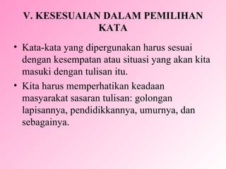 V.  KESESUAIAN DALAM PEMILIHAN KATA Kata-kata yang dipergunakan harus sesuai dengan kesempatan atau situasi yang akan kita masuki dengan tulisan itu. K ita harus memperhatikan keadaan masyarakat sasaran tulisan: golongan lapisannya, pendidikkannya, umurnya, dan sebagainya.  
