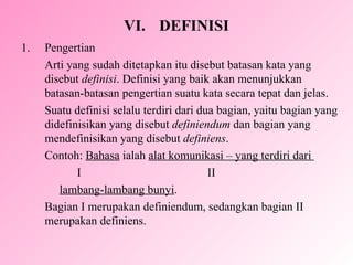 VI. DEFINISI Pengertian  Arti yang sudah ditetapkan itu disebut batasan kata yang disebut  definisi . Definisi yang baik akan menunjukkan batasan-batasan pengertian suatu kata secara tepat dan jelas. Suatu definisi selalu terdiri dari dua bagian, yaitu bagian yang didefinisikan yang disebut  definiendum  dan bagian yang mendefinisikan yang disebut  definiens . Contoh:  Bahasa  ialah  alat komunikasi – yang terdiri dari  I  II lambang-lambang bunyi . Bagian I merupakan definiendum, sedangkan bagian II  merupakan definiens. 