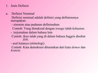 Jenis Definisi a.  Definisi Nominal   Definisi nominal adalah definisi yang definiensnya  merupakan:   -  sinonim atau padanan definiendum Contoh: Yang dimaksud dengan  tenaga  ialah  kekuatan . -  terjemahan dalam bahasa lain   Contoh:  Ikan  ialah yang di dalam bahasa Inggris disebut  fish . - asal katanya (etimologi)   Contoh: Kata demokrasi diturunkan dari kata  demos  dan  kratein. 