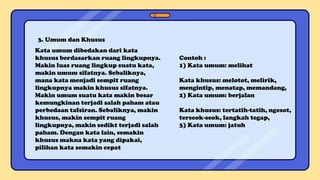 3. Umum dan Khusus
Kata umum dibedakan dari kata
khusus berdasarkan ruang lingkupnya.
Makin luas ruang lingkup suatu kata,
makin umum sifatnya. Sebaliknya,
mana kata menjadi sempit ruang
lingkupnya makin khusus sifatnya.
Makin umum suatu kata makin besar
kemungkinan terjadi salah paham atau
perbedaan tafsiran. Sebaliknya, makin
khusus, makin sempit ruang
lingkupnya, makin sedikt terjadi salah
paham. Dengan kata lain, semakin
khusus makna kata yang dipakai,
pilihan kata semakin cepat
Contoh :
1) Kata umum: melihat
Kata khusus: melotot, melirik,
mengintip, menatap, memandang,
2) Kata umum: berjalan
Kata khusus: tertatih-tatih, ngesot,
terseok-seok, langkah tegap,
3) Kata umum: jatuh
 