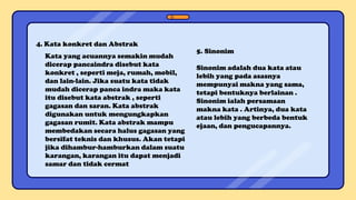 4. Kata konkret dan Abstrak
Kata yang acuannya semakin mudah
dicerap pancaindra disebut kata
konkret , seperti meja, rumah, mobil,
dan lain-lain. Jika suatu kata tidak
mudah dicerap panca indra maka kata
itu disebut kata abstrak , seperti
gagasan dan saran. Kata abstrak
digunakan untuk mengungkapkan
gagasan rumit. Kata abstrak mampu
membedakan secara halus gagasan yang
bersifat teknis dan khusus. Akan tetapi
jika dihambur-hamburkan dalam suatu
karangan, karangan itu dapat menjadi
samar dan tidak cermat
5. Sinonim
Sinonim adalah dua kata atau
lebih yang pada asasnya
mempunyai makna yang sama,
tetapi bentuknya berlainan .
Sinonim ialah persamaan
makna kata . Artinya, dua kata
atau lebih yang berbeda bentuk
ejaan, dan pengucapannya.
 