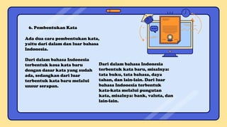 6. Pembentukan Kata
Ada dua cara pembentukan kata,
yaitu dari dalam dan luar bahasa
Indonesia.
Dari dalam bahasa Indonesia
terbentuk kosa kata baru
dengan dasar kata yang sudah
ada, sedangkan dari luar
terbentuk kata baru melalui
unsur serapan.
Dari dalam bahasa Indonesia
terbentuk kata baru, misalnya:
tata buku, tata bahasa, daya
tahan, dan lain-lain. Dari luar
bahasa Indonesia terbentuk
kata-kata melalui pungutan
kata, misalnya: bank, valuta, dan
lain-lain.
 