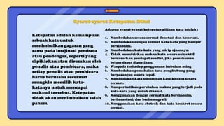 Syarat-syarat Ketepatan Diksi
Ketepatan adalah kemampuan
sebuah kata untuk
menimbulkan gagasan yang
sama pada imajinasi pembaca
atau pendengar, seperti yang
dipikirkan atau dirasakan oleh
penulis atau pembicara, maka
setiap penulis atau pembicara
harus berusaha secermat
mungkin memilih kata-
katanya untuk mencapai
maksud tersebut. Ketepatan
tidak akan menimbulkan salah
paham.
Adapun syarat-syarat ketepatan pilihan kata adalah :
1. Membedakan secara cermat denotasi dan konotasi.
2. Membedakan dengan cermat kata-kata yang hampir
bersinonim.
3. Membedakan kata-kata yang mirip ejaannya.
4. Tidak menafsirkan makna kata secara subjektif
berdasarkan pendapat sendiri, jika pemahaman
belum dapat dipastikan.
5. Waspada terhadap penggunaan imbuhan asing
6. Membedakan pemakaian kata penghubung yang
berpasangan secara tepat.
7. Membedakan kata umum dan kata khusus secara
cermat.
8. Memperhatikan perubahan makna yang terjadi pada
kata-kata yang sudah dikenal.
9. Menggunakan dengan cermat kata bersinonim,
berhomofoni, dan berhomografi.
10.Menggunakan kata abstrak dan kata konkret secara
cermat.
 
