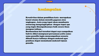 kesimpulan
Kreativitas dalam pemilihan kata merupakan
kunci utama dalam menulis gagasan atau
ungkapan , kata yang tepat akan membantu
seseorang mengungkapkan dengan tepat apa
yang ingin disampaikannya baik secara lisan
maupun tulisan .
Berdasarkan hal tersebut dapat saya sampaikan
bahwa diksi mempuyai persamaan yaitu sama-
sama penullis ingin menyampaikan sesuatu
dihasil karya tulisnya dengan maksud agar
pembaca dapat memahami maksud tujuan
penulis.
 