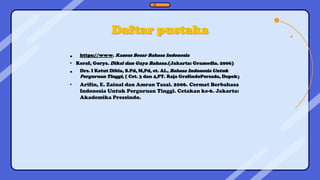 Daftar pustaka
• https://www. Kamus Besar Bahasa Indonesia
• Keraf, Gorys. Diksi dan Gaya Bahasa.(Jakarta: Gramedia. 2006)
• Drs. I Ketut Dibla, S.Pd, M,Pd, et. Al., Bahasa Indonesia Untuk
Perguruan Tinggi, ( Cet. 3 dan 4,PT. Raja GrafindoPersada, Depok)
• Arifin, E. Zainal dan Amran Tasai. 2006. Cermat Berbahasa
Indonesia Untuk Perguruan Tinggi. Cetakan ke-6. Jakarta:
Akademika Pressindo.
 