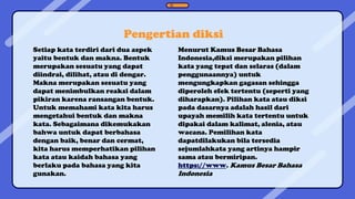 Pengertian diksi
Setiap kata terdiri dari dua aspek
yaitu bentuk dan makna. Bentuk
merupakan sesuatu yang dapat
diindrai, dilihat, atau di dengar.
Makna merupakan sesuatu yang
dapat menimbulkan reaksi dalam
pikiran karena ransangan bentuk.
Untuk memahami kata kita harus
mengetahui bentuk dan makna
kata. Sebagaimana dikemukakan
bahwa untuk dapat berbahasa
dengan baik, benar dan cermat,
kita harus memperhatikan pilihan
kata atau kaidah bahasa yang
berlaku pada bahasa yang kita
gunakan.
Menurut Kamus Besar Bahasa
Indonesia,diksi merupakan pilihan
kata yang tepat dan selaras (dalam
penggunaannya) untuk
mengungkapkan gagasan sehingga
diperoleh efek tertentu (seperti yang
diharapkan). Pilihan kata atau diksi
pada dasarnya adalah hasil dari
upayah memilih kata tertentu untuk
dipakai dalam kalimat, alenia, atau
wacana. Pemilihan kata
dapatdilakukan bila tersedia
sejumlahkata yang artinya hampir
sama atau bermiripan.
https://www. Kamus Besar Bahasa
Indonesia
 
