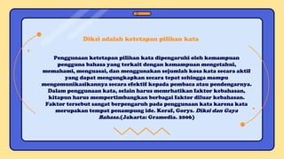 Penggunaan ketetapan pilihan kata dipengaruhi oleh kemampuan
pengguna bahasa yang terkait dengan kemampuan mengetahui,
memahami, menguasai, dan menggunakan sejumlah kosa kata secara aktif
yang dapat mengungkapkan secara tepat sehingga mampu
mengomunikasikannya secara efektif kepada pembaca atau pendengarnya.
Dalam penggunaan kata, selain harus memrhatikan faktor kebahasan,
kitapun harus mempertimbangkan berbagai faktor diluar kebahasan.
Faktor tersebut sangat berpengaruh pada penggunaan kata karena kata
merupakan tempat penampung ide. Keraf, Gorys. Diksi dan Gaya
Bahasa.(Jakarta: Gramedia. 2006)
Diksi adalah ketetapan pilihan kata
 