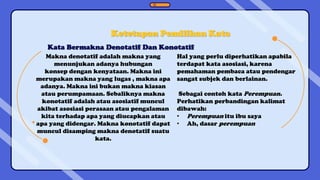 Kata Bermakna Denotatif Dan Konotatif
Ketetapan Pemilihan Kata
Makna denotatif adalah makna yang
menunjukan adanya hubungan
konsep dengan kenyataan. Makna ini
merupakan makna yang lugas , makna apa
adanya. Makna ini bukan makna kiasan
atau perumpamaan. Sebaliknya makna
konotatif adalah atau asosiatif muncul
akibat asosiasi perasaan atau pengalaman
kita terhadap apa yang diucapkan atau
apa yang didengar. Makna konotatif dapat
muncul disamping makna denotatif suatu
kata.
Hal yang perlu diperhatikan apabila
terdapat kata asosiasi, karena
pemahaman pembaca atau pendengar
sangat subjek dan berlainan.
Sebagai contoh kata Perempuan.
Perhatikan perbandingan kalimat
dibawah:
• Perempuan itu ibu saya
• Ah, dasar perempuan
 