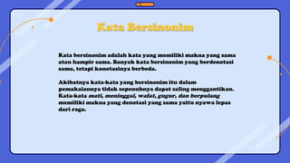 Kata Bersinonim
Kata bersinonim adalah kata yang memiliki makna yang sama
atau hampir sama. Banyak kata bersinonim yang berdenotasi
sama, tetapi konotasinya berbeda.
Akibatnya kata-kata yang bersinonim itu dalam
pemakaiannya tidak sepenuhnya dapat saling menggantikan.
Kata-kata mati, meninggal, wafat, gugur, dan berpulang
memiliki makna yang denotasi yang sama yaitu nyawa lepas
dari raga.
 