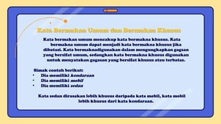 Kata bermakan umum mencakup kata bermakna khusus. Kata
bermakna umum dapat menjadi kata bermakna khusus jika
dibatasi. Kata bermaknadigunakan dalam mengungkapkan gagsan
yang bersifat umum, sedangkan kata bermakna khusus digunakan
untuk menyatakan gagasan yang bersifat khusus atau terbatas.
Simak contoh berikut:
• Dia memiliki kendaraan
• Dia memiliki mobil
• Dia memiliki sedan
Kata sedan dirasakan lebih khusus daripada kata mobil, kata mobil
lebih khusus dari kata kendaraan.
Kata Bermakna Umum dan Bermakna Khusus
 