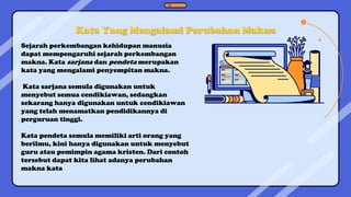 Kata Yang Mengalami Perubahan Makna
Sejarah perkembangan kehidupan manusia
dapat mempengaruhi sejarah perkembangan
makna. Kata sarjana dan pendeta merupakan
kata yang mengalami penyempitan makna.
Kata sarjana semula digunakan untuk
menyebut semua cendikiawan, sedangkan
sekarang hanya digunakan untuk cendikiawan
yang telah menamatkan pendidikannya di
perguruan tinggi.
Kata pendeta semula memiliki arti orang yang
berilmu, kini hanya digunakan untuk menyebut
guru atau pemimpin agama kristen. Dari contoh
tersebut dapat kita lihat adanya perubahan
makna kata
 