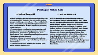 Pembagian Makna Kata
1. Makna Denotatif
Makna denotatif adalah makna dalam alam wajar
secara eksplisit. Makna wajar ini adalah makna
yang sesuai dengan apa adanya . Denotatif adalah
suatu pengertian yang dikandung dalam sebuah
kata secara objektif. Makna denotatif (denotasi)
lazim disebut:
1) makna konseptual yaitu makna yang sesuai
dengan hasil observasi (pengamatan) menurut
penglihatan, penciuman, pendengaran, atau
pengalaman yang berhubungan dengan informasi
(data) faktual dan objektif.
2) makna sebenarnya, umpamanya, kata kursi
yaitu tempat duduk yang berkaki empat (makna
sebenarnya).
3) makna lugas yaitu makna apa adanya, lugu,
polos, makna sebenarnya.
2. Makna Konotatif
Makna konotatif adalah makna asosiatif,
makna yang timbul sebagai akibat dari sikap
social, dan kriteria tambahan yang dikenakan
pada sebuah makna konseptual. Makna
konotatif atau konotasi berarti makna kias,
bukan makna sebenarnya. Sebuah kata dapat
berbeda dari satu masyakat ke masyarakat
lain, sesuai dengan pandangan hidup dan
norma masyarakat tersebut. Makna konotasi
juga dapat berubah dari waktu ke waktu.
Arifin, E. Zainal dan Amran Tasai. 2006.
Cermat Berbahasa Indonesia Untuk Perguruan
Tinggi. Cetakan ke-6. Jakarta: Akademika
Pressindo.
 