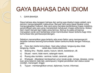 GAYA BAHASA DAN IDIOM 
1. GAYA BAHASA 
Gaya bahasa atau langgam bahasa dan sering juga disebut majas adalah cara 
penutur mengungkapkan maksudnya. Banyak cara yang dapat dipakai untuk 
mengungkapkan maksud. Ada cara yang memakai perlambang (majas metafora, 
personifikasi) ada cara yang menekankan kehalusan (majas eufemisme, litotes) 
dam masih banyak lagi majas yang lainnya. Semua itu pada prinsipnya 
merupakan corak seni berbahasa untuk menimbulkan kesan tertentu bagi mitra 
komunikasi kita (pembaca/pendengar). 
Sebelum menampilkan gaya tertentu ada enam faktor yang mempengaruhi 
tampilan bahasa seorang komunikator dalam berkomunikasi dengan mitranya, 
yaitu : 
a) Cara dan media komunikasi : lisan atau tulisan, langsung atau tidak 
langsung, media cetak atau media elektronik. 
b) Bidang ilmu : filsafat, sastra, hukum, teknik, kedokteran, dll. 
c) Situasi : resmi, tidak resmi, setangah resmi. 
d) Ruang atau konteks : seminar, kuliah, ceramah, pidato. 
e) Khalayak : dibedakan berdasarkan umur (anak-anak, remaja, dewasa, orang 
tua); jenis kelamin (laki-laki, perempuan); tingkat pendidikan dan status sosial 
(rendah, menengah, tinggi). 
f) Tujuan : membangkitkan emosi, diplomasi, humor, informasi. 
 
