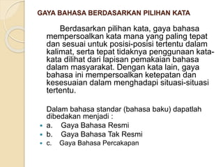GAYA BAHASA BERDASARKAN PILIHAN KATA 
Berdasarkan pilihan kata, gaya bahasa 
mempersoalkan kata mana yang paling tepat 
dan sesuai untuk posisi-posisi tertentu dalam 
kalimat, serta tepat tidaknya penggunaan kata-kata 
dilihat dari lapisan pemakaian bahasa 
dalam masyarakat. Dengan kata lain, gaya 
bahasa ini mempersoalkan ketepatan dan 
kesesuaian dalam menghadapi situasi-situasi 
tertentu. 
Dalam bahasa standar (bahasa baku) dapatlah 
dibedakan menjadi : 
 a. Gaya Bahasa Resmi 
 b. Gaya Bahasa Tak Resmi 
 c. Gaya Bahasa Percakapan 
 