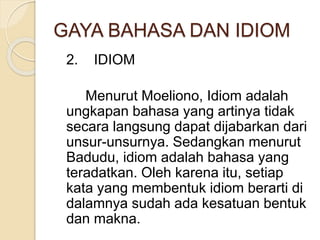 GAYA BAHASA DAN IDIOM 
2. IDIOM 
Menurut Moeliono, Idiom adalah 
ungkapan bahasa yang artinya tidak 
secara langsung dapat dijabarkan dari 
unsur-unsurnya. Sedangkan menurut 
Badudu, idiom adalah bahasa yang 
teradatkan. Oleh karena itu, setiap 
kata yang membentuk idiom berarti di 
dalamnya sudah ada kesatuan bentuk 
dan makna. 
 