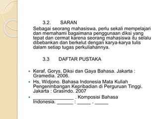 3.2. SARAN 
Sebagai seorang mahasiswa, perlu sekali mempelajari 
dan memahami bagaimana penggunaan diksi yang 
tepat dan cermat karena seorang mahasiswa itu selalu 
dibebankan dan berkelut dengan karya-karya tulis 
dalam setiap tugas perkuliahannya. 
3.3 DAFTAR PUSTAKA 
 Keraf, Gorys. Diksi dan Gaya Bahasa. Jakarta : 
Gramedia. 2006. 
 Hs, Widjono. Bahasa Indonesia Mata Kuliah 
Pengenmbangan Kepribadian di Perguruan Tinggi. 
Jakarta : Grasindo. 2007 
 _______________ . Komposisi Bahasa 
Indonesia. ______ : _____ . _____ 
