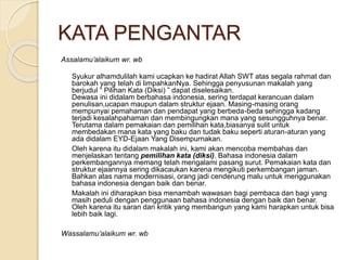 KATA PENGANTAR 
Assalamu’alaikum wr. wb 
Syukur alhamdulilah kami ucapkan ke hadirat Allah SWT atas segala rahmat dan 
barokah yang telah di limpahkanNya. Sehingga penyusunan makalah yang 
berjudul “ Pilihan Kata (Diksi) ” dapat diselesaikan. 
Dewasa ini didalam berbahasa indonesia, sering terdapat kerancuan dalam 
penulisan,ucapan maupun dalam struktur ejaan. Masing-masing orang 
mempunyai pemahaman dan pendapat yang berbeda-beda sehingga kadang 
terjadi kesalahpahaman dan membingungkan mana yang sesungguhnya benar. 
Terutama dalam pemakaian dan pemilihan kata,biasanya sulit untuk 
membedakan mana kata yang baku dan tudak baku seperti aturan-aturan yang 
ada didalam EYD-Ejaan Yang Disempurnakan. 
Oleh karena itu didalam makalah ini, kami akan mencoba membahas dan 
menjelaskan tentang pemilihan kata (diksi). Bahasa indonesia dalam 
perkembangannya memang telah mengalami pasang surut. Pemakaian kata dan 
struktur ejaannya sering dikacaukan karena mengikuti perkembangan jaman. 
Bahkan atas nama modernisasi, orang jadi cenderung malu untuk menggunakan 
bahasa indonesia dengan baik dan benar. 
Makalah ini diharapkan bisa menambah wawasan bagi pembaca dan bagi yang 
masih peduli dengan penggunaan bahasa indonesia dengan baik dan benar. 
Oleh karena itu saran dan kritik yang membangun yang kami harapkan untuk bisa 
lebih baik lagi. 
Wassalamu’alaikum wr. wb 
 