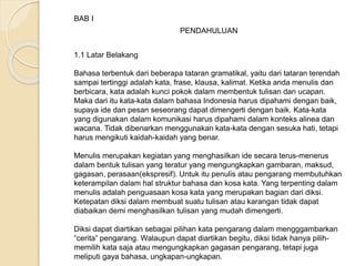 BAB I 
PENDAHULUAN 
1.1 Latar Belakang 
Bahasa terbentuk dari beberapa tataran gramatikal, yaitu dari tataran terendah 
sampai tertinggi adalah kata, frase, klausa, kalimat. Ketika anda menulis dan 
berbicara, kata adalah kunci pokok dalam membentuk tulisan dan ucapan. 
Maka dari itu kata-kata dalam bahasa Indonesia harus dipahami dengan baik, 
supaya ide dan pesan seseorang dapat dimengerti dengan baik. Kata-kata 
yang digunakan dalam komunikasi harus dipahami dalam konteks alinea dan 
wacana. Tidak dibenarkan menggunakan kata-kata dengan sesuka hati, tetapi 
harus mengikuti kaidah-kaidah yang benar. 
Menulis merupakan kegiatan yang menghasilkan ide secara terus-menerus 
dalam bentuk tulisan yang teratur yang mengungkapkan gambaran, maksud, 
gagasan, perasaan(ekspresif). Untuk itu penulis atau pengarang membutuhkan 
keterampilan dalam hal struktur bahasa dan kosa kata. Yang terpenting dalam 
menulis adalah penguasaan kosa kata yang merupakan bagian dari diksi. 
Ketepatan diksi dalam membuat suatu tulisan atau karangan tidak dapat 
diabaikan demi menghasilkan tulisan yang mudah dimengerti. 
Diksi dapat diartikan sebagai pilihan kata pengarang dalam mengggambarkan 
“cerita” pengarang. Walaupun dapat diartikan begitu, diksi tidak hanya pilih-memilih 
kata saja atau mengungkapkan gagasan pengarang, tetapi juga 
meliputi gaya bahasa, ungkapan-ungkapan. 
 