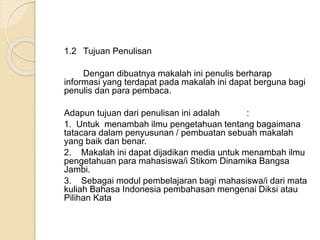 1.2 Tujuan Penulisan 
Dengan dibuatnya makalah ini penulis berharap 
informasi yang terdapat pada makalah ini dapat berguna bagi 
penulis dan para pembaca. 
Adapun tujuan dari penulisan ini adalah : 
1. Untuk menambah ilmu pengetahuan tentang bagaimana 
tatacara dalam penyusunan / pembuatan sebuah makalah 
yang baik dan benar. 
2. Makalah ini dapat dijadikan media untuk menambah ilmu 
pengetahuan para mahasiswa/i Stikom Dinamika Bangsa 
Jambi. 
3. Sebagai modul pembelajaran bagi mahasiswa/i dari mata 
kuliah Bahasa Indonesia pembahasan mengenai Diksi atau 
Pilihan Kata 
 