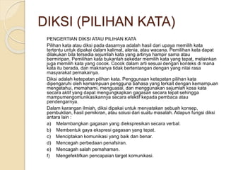 DIKSI (PILIHAN KATA) 
PENGERTIAN DIKSI ATAU PILIHAN KATA 
Pilihan kata atau diksi pada dasarnya adalah hasil dari upaya memilih kata 
tertentu untuk dipakai dalam kalimat, alenia, atau wacana. Pemilihan kata dapat 
dilakukan bila tersedia sejumlah kata yang artinya hampir sama atau 
bermiripan. Pemilihan kata bukanlah sekedar memilih kata yang tepat, melainkan 
juga memilih kata yang cocok. Cocok dalam arti sesuai dengan konteks di mana 
kata itu berada, dan maknanya tidak bertentangan dengan yang nilai rasa 
masyarakat pemakainya. 
Diksi adalah ketepatan pilihan kata. Penggunaan ketepatan pilihan kata 
dipengaruhi oleh kemampuan pengguna bahasa yang terkait dengan kemampuan 
mengetahui, memahami, menguasai, dan menggunakan sejumlah kosa kata 
secara aktif yang dapat mengungkapkan gagasan secara tepat sehingga 
mampumengomunikasikannya secara efektif kepada pembaca atau 
pendengarnya. 
Dalam karangan ilmiah, diksi dipakai untuk menyatakan sebuah konsep, 
pembuktian, hasil pemikiran, atau solusi dari suatu masalah. Adapun fungsi diksi 
antara lain : 
a) Melambangkan gagasan yang diekspresikan secara verbal. 
b) Membentuk gaya ekspresi gagasan yang tepat. 
c) Menciptakan komunikasi yang baik dan benar. 
d) Mencegah perbedaan penafsiran. 
e) Mencagah salah pemahaman. 
f) Mengefektifkan pencapaian target komunikasi. 
 