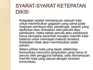 SYARAT-SYARAT KETEPATAN 
DIKSI 
Ketepatan adalah kemampuan sebuah kata 
untuk menimbulkan gagasan yang sama pada 
imajinasi pembaca atau pendengar, seperti yang 
dipikirkan atau dirasakan oleh penulis atau 
pembicara, maka setiap penulis atau pembicara 
harus berusaha secermat mungkin memilih kata-katanya 
untuk mencapai maksud tersebut. 
Ketepatan tidak akan menimbulkan salah 
paham. 
Selain pilihan kata yang tepat, efektivitas 
komunikasi menuntut pesyaratan yang harus di 
penuhi oleh pengguna bahasa, yaitu kemampuan 
memilih kata yang sesuai dengan tuntutan 
komunikasi. 
 