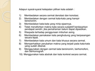 Adapun syarat-syarat ketepatan pilihan kata adalah : 
1) Membedakan secara cermat denotasi dan konotasi. 
2) Membedakan dengan cermat kata-kata yang hampir 
bersinonim. 
3) Membedakan kata-kata yang mirip ejaannya. 
4) Tidak menafsirkan makna kata secara subjektif berdasarkan 
pendapat sendiri, jika pemahaman belum dapat dipastikan. 
5) Waspada terhadap penggunaan imbuhan asing. 
6) Membedakan pemakaian kata penghubung yang berpasangan 
secara tepat. 
7) Membedakan kata umum dan kata khusus secara cermat. 
8) Memperhatikan perubahan makna yang terjadi pada kata-kata 
yang sudah dikenal. 
9) Menggunakan dengan cermat kata bersinonim, berhomofoni, 
dan berhomografi. 
10) Menggunakan kata abstrak dan kata konkret secara cermat. 
 
