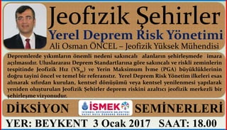 YER: BEYKENT 3 Ocak 2017 SAAT: 18.00
Ali Osman ÖNCEL – Jeofizik Yüksek Mühendisi
Depremlerde yıkımların önemli nedeni sakıncalı alanların şehirleşmede imara
açılmasıdır. Uluslararası Deprem Standartlarına göre sakıncalı ve riskli zeminlerin
tespitinde Jeofizik Hız (VS30) ve Yerin Maksimum İvme (PGA) büyüklüklerinin
doğru tayini öncel ve temel bir referanstır. Yerel Deprem Risk Yönetim ilkeleri esas
alınarak sıfırdan kurulan, kentsel dönüşümü veya kentsel yenilenmesi yapılarak
yeniden oluşturulan Jeofizik Şehirler deprem riskini azaltıcı jeofizik merkezli bir
şehirleşme vizyonudur.
Yerel Deprem Risk Yönetimi
DİKSİYON SEMİNERLERİ
 