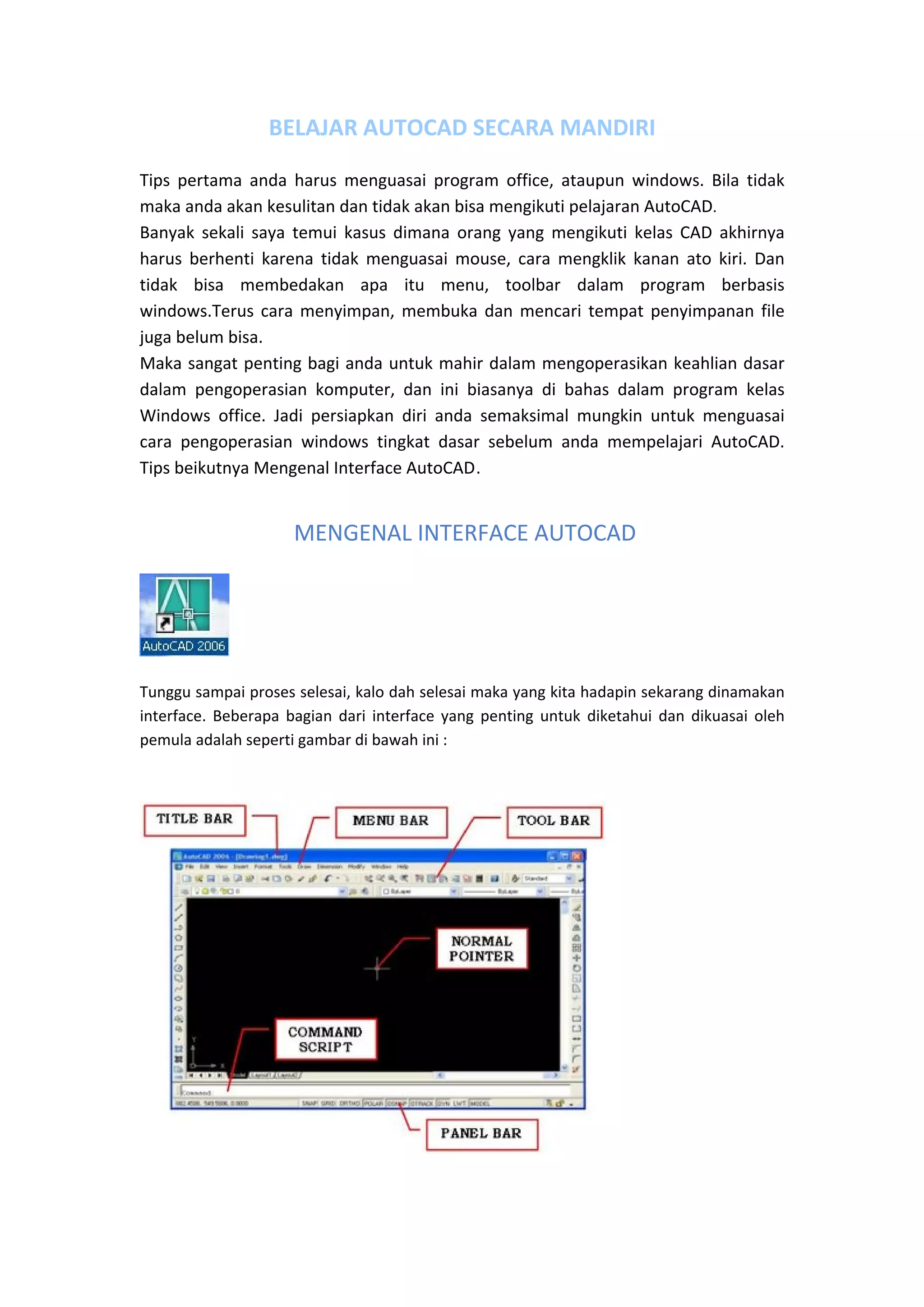 BELAJAR AUTOCAD SECARA MANDIRI 
Tips  pertama  anda  harus  menguasai  program  office,  ataupun  windows.  Bila  tidak 
maka anda akan kesulitan dan tidak akan bisa mengikuti pelajaran AutoCAD.  
Banyak  sekali  saya  temui  kasus  dimana  orang  yang  mengikuti  kelas  CAD  akhirnya 
harus  berhenti  karena  tidak  menguasai  mouse,  cara  mengklik  kanan  ato  kiri.  Dan 
tidak  bisa  membedakan  apa  itu  menu,  toolbar  dalam  program  berbasis 
windows.Terus  cara  menyimpan,  membuka  dan  mencari  tempat  penyimpanan  file 
juga belum bisa. 
Maka sangat penting bagi anda untuk mahir dalam mengoperasikan keahlian dasar 
dalam  pengoperasian  komputer,  dan  ini  biasanya  di  bahas  dalam  program  kelas 
Windows  office.  Jadi  persiapkan  diri  anda  semaksimal  mungkin  untuk  menguasai 
cara  pengoperasian  windows  tingkat  dasar  sebelum  anda  mempelajari  AutoCAD. 
Tips beikutnya Mengenal Interface AutoCAD. 

 
 MENGENAL INTERFACE AUTOCAD

 

Tunggu sampai proses selesai, kalo dah selesai maka yang kita hadapin sekarang dinamakan 
interface.  Beberapa  bagian  dari  interface  yang  penting  untuk  diketahui  dan  dikuasai  oleh 
pemula adalah seperti gambar di bawah ini : 

 

 

 