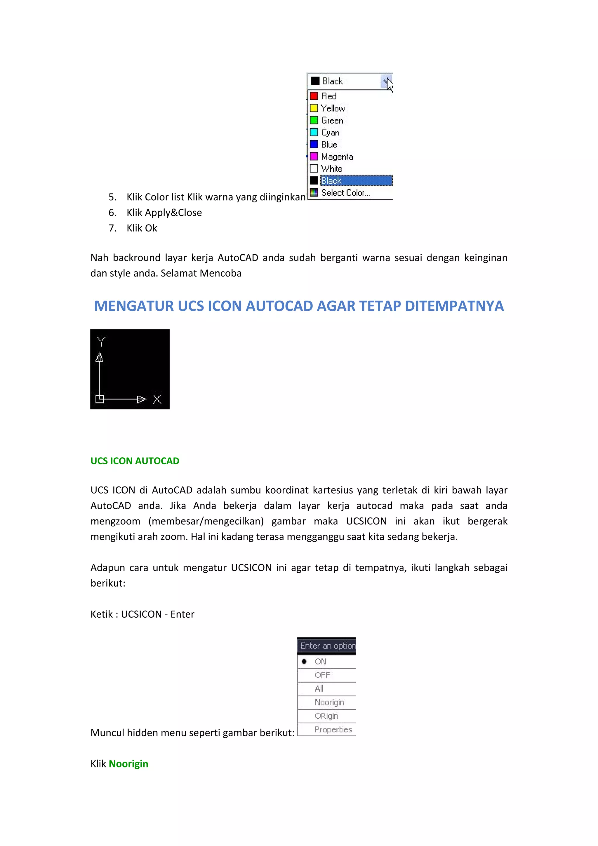 5. Klik Color list Klik warna yang diinginkan
6. Klik Apply&Close  
7. Klik Ok 

  

Nah  backround  layar  kerja  AutoCAD  anda  sudah  berganti  warna  sesuai  dengan  keinginan 
dan style anda. Selamat Mencoba 

MENGATUR UCS ICON AUTOCAD AGAR TETAP DITEMPATNYA

 
 
UCS ICON AUTOCAD 

UCS  ICON  di  AutoCAD  adalah  sumbu  koordinat  kartesius  yang  terletak  di  kiri  bawah  layar 
AutoCAD  anda.  Jika  Anda  bekerja  dalam  layar  kerja  autocad  maka  pada  saat  anda 
mengzoom  (membesar/mengecilkan)  gambar  maka  UCSICON  ini  akan  ikut  bergerak 
mengikuti arah zoom. Hal ini kadang terasa mengganggu saat kita sedang bekerja. 
 
Adapun  cara  untuk  mengatur  UCSICON  ini  agar  tetap  di  tempatnya,  ikuti  langkah  sebagai 
berikut: 
 
Ketik : UCSICON ‐ Enter 
 

Muncul hidden menu seperti gambar berikut: 
 
Klik Noorigin 

 

 