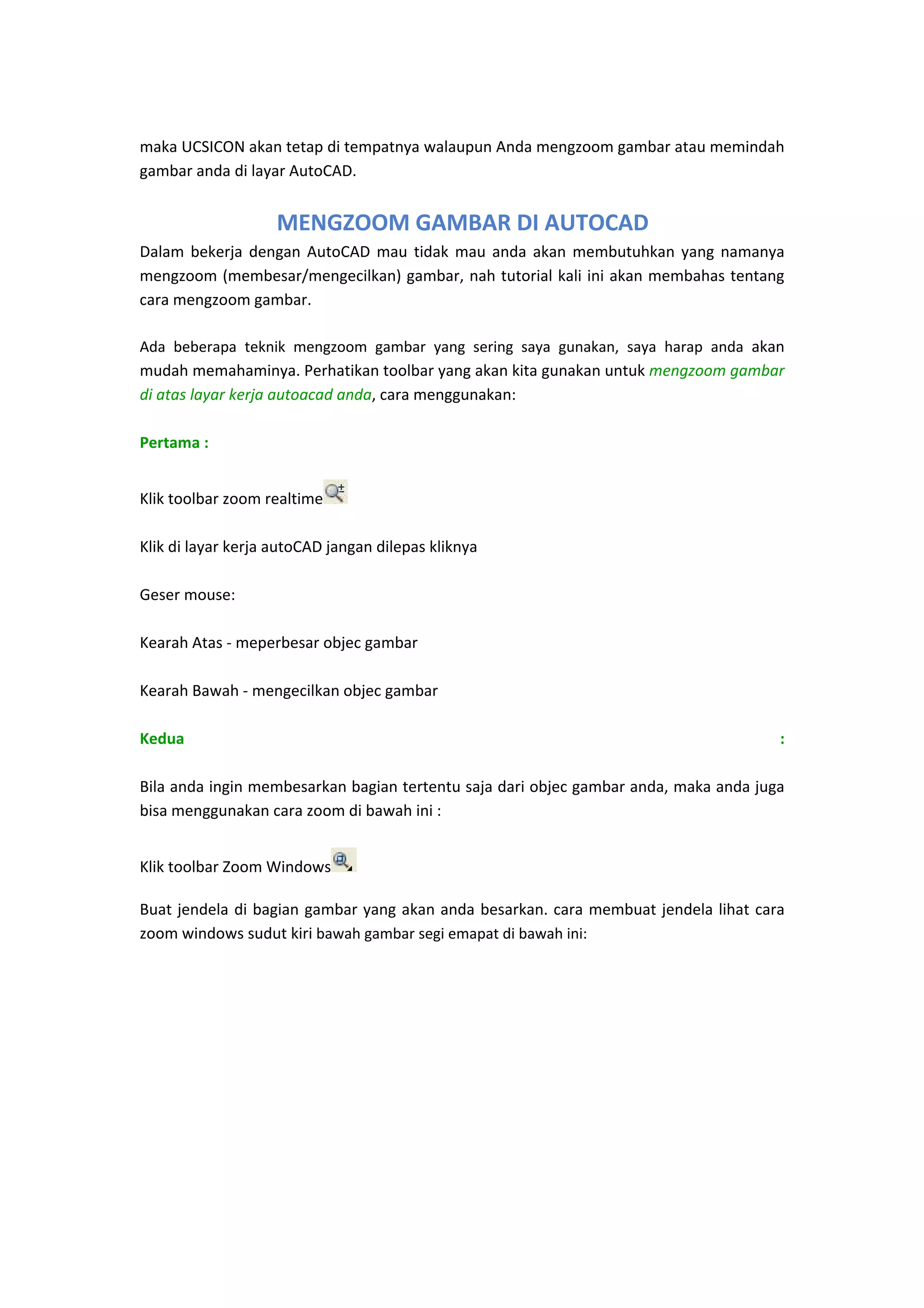  
maka UCSICON akan tetap di tempatnya walaupun Anda mengzoom gambar atau memindah 
gambar anda di layar AutoCAD. 
 

MENGZOOM GAMBAR DI AUTOCAD
Dalam  bekerja  dengan  AutoCAD  mau  tidak  mau  anda  akan  membutuhkan  yang  namanya 
mengzoom (membesar/mengecilkan) gambar, nah tutorial kali ini akan membahas tentang 
cara mengzoom gambar. 
 
Ada  beberapa  teknik  mengzoom  gambar  yang  sering  saya  gunakan,  saya  harap  anda  akan 
mudah memahaminya. Perhatikan toolbar yang akan kita gunakan untuk mengzoom gambar 
di atas layar kerja autoacad anda, cara menggunakan: 
 
Pertama :  
 
Klik toolbar zoom realtime   
 
Klik di layar kerja autoCAD jangan dilepas kliknya 
 
Geser mouse: 
 
Kearah Atas ‐ meperbesar objec gambar 
 
Kearah Bawah ‐ mengecilkan objec gambar 
 
Kedua 
: 
 
Bila anda ingin membesarkan bagian tertentu saja dari objec gambar anda, maka anda juga 
bisa menggunakan cara zoom di bawah ini : 
 
Klik toolbar Zoom Windows

 

Buat  jendela  di  bagian  gambar  yang  akan  anda  besarkan.  cara  membuat  jendela  lihat  cara 
zoom windows sudut kiri bawah gambar segi emapat di bawah ini: 
 

 