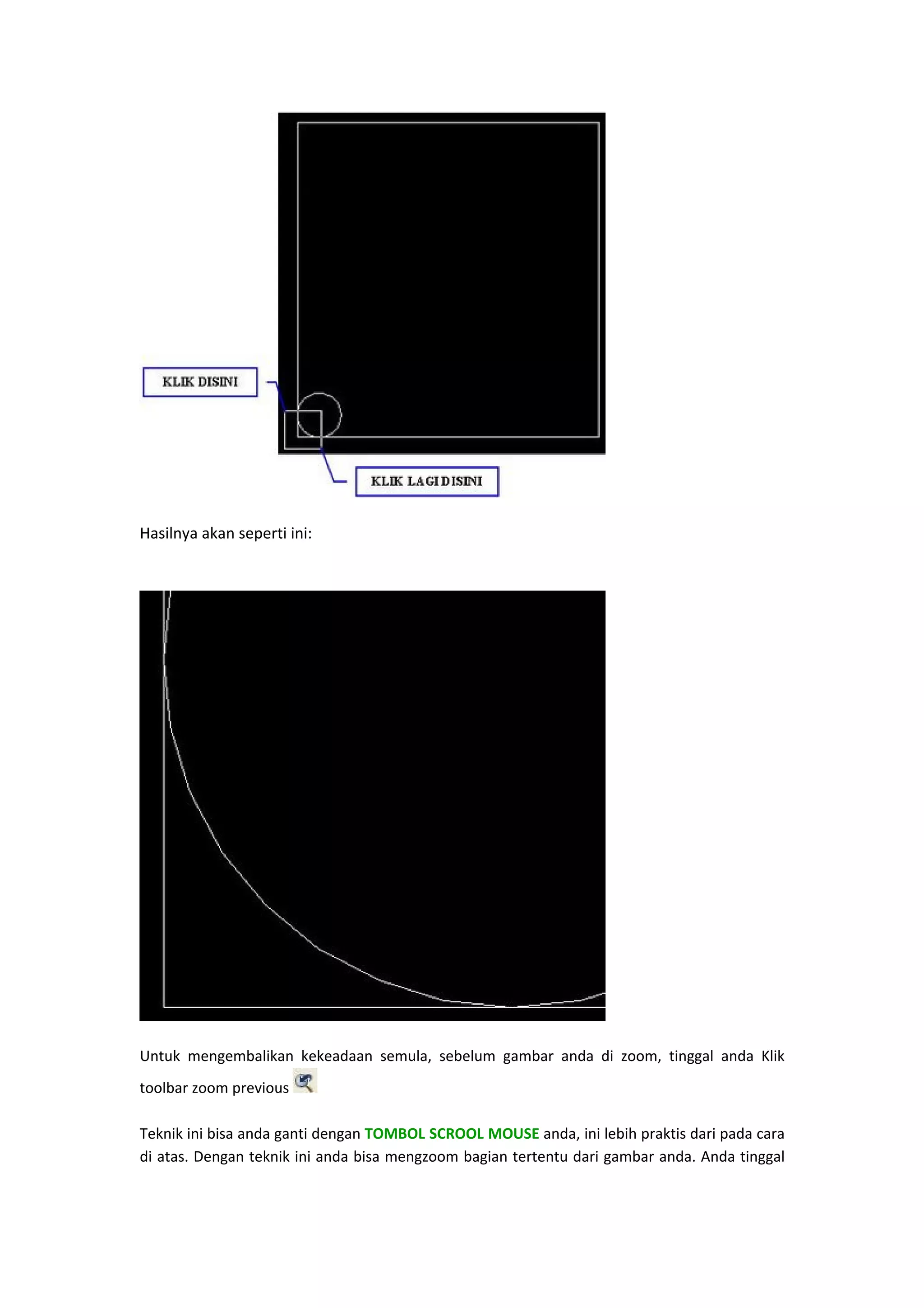  

Hasilnya akan seperti ini: 
 

 
Untuk  mengembalikan  kekeadaan  semula,  sebelum  gambar  anda  di  zoom,  tinggal  anda  Klik 
toolbar zoom previous 
 
 
Teknik ini bisa anda ganti dengan TOMBOL SCROOL MOUSE anda, ini lebih praktis dari pada cara 
di atas. Dengan teknik ini anda bisa mengzoom bagian tertentu dari gambar anda. Anda tinggal 

 