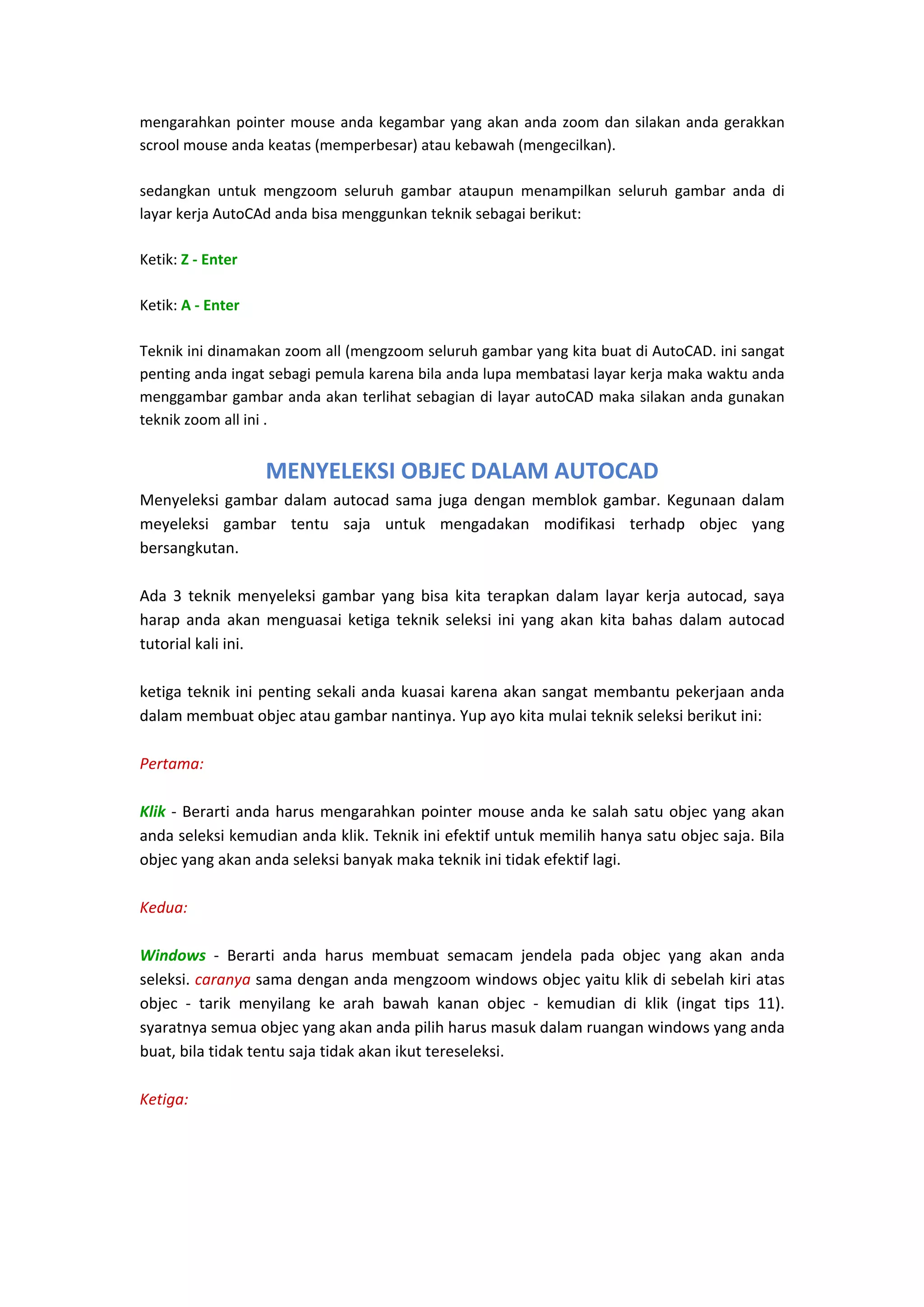 mengarahkan  pointer  mouse  anda  kegambar  yang  akan  anda  zoom  dan  silakan  anda  gerakkan 
scrool mouse anda keatas (memperbesar) atau kebawah (mengecilkan). 
 
sedangkan  untuk  mengzoom  seluruh  gambar  ataupun  menampilkan  seluruh  gambar  anda  di 
layar kerja AutoCAd anda bisa menggunkan teknik sebagai berikut: 
 
Ketik: Z ‐ Enter 
 
Ketik: A ‐ Enter 
 
Teknik ini dinamakan zoom all (mengzoom seluruh gambar yang kita buat di AutoCAD. ini sangat 
penting anda ingat sebagi pemula karena bila anda lupa membatasi layar kerja maka waktu anda 
menggambar gambar anda akan terlihat sebagian di layar autoCAD maka silakan anda gunakan 
teknik zoom all ini . 
 

MENYELEKSI OBJEC DALAM AUTOCAD
Menyeleksi  gambar  dalam  autocad  sama  juga  dengan  memblok  gambar.  Kegunaan  dalam 
meyeleksi  gambar  tentu  saja  untuk  mengadakan  modifikasi  terhadp  objec  yang 
bersangkutan. 
 
Ada  3  teknik  menyeleksi  gambar  yang  bisa  kita  terapkan  dalam  layar  kerja  autocad,  saya 
harap  anda  akan  menguasai  ketiga  teknik  seleksi  ini  yang  akan  kita  bahas  dalam  autocad 
tutorial kali ini. 
 
ketiga teknik ini  penting sekali anda kuasai karena akan sangat  membantu pekerjaan anda 
dalam membuat objec atau gambar nantinya. Yup ayo kita mulai teknik seleksi berikut ini: 
 
Pertama: 
 
Klik  ‐  Berarti  anda  harus  mengarahkan  pointer  mouse  anda  ke  salah  satu  objec  yang  akan 
anda seleksi kemudian anda klik. Teknik ini efektif untuk memilih hanya satu objec saja. Bila 
objec yang akan anda seleksi banyak maka teknik ini tidak efektif lagi. 
 
Kedua: 
 
Windows  ‐  Berarti  anda  harus  membuat  semacam  jendela  pada  objec  yang  akan  anda 
seleksi. caranya sama dengan anda mengzoom windows objec yaitu klik di sebelah kiri atas 
objec  ‐  tarik  menyilang  ke  arah  bawah  kanan  objec  ‐  kemudian  di  klik  (ingat  tips  11). 
syaratnya semua objec yang akan anda pilih harus masuk dalam ruangan windows yang anda 
buat, bila tidak tentu saja tidak akan ikut tereseleksi. 
 
Ketiga: 
 

 