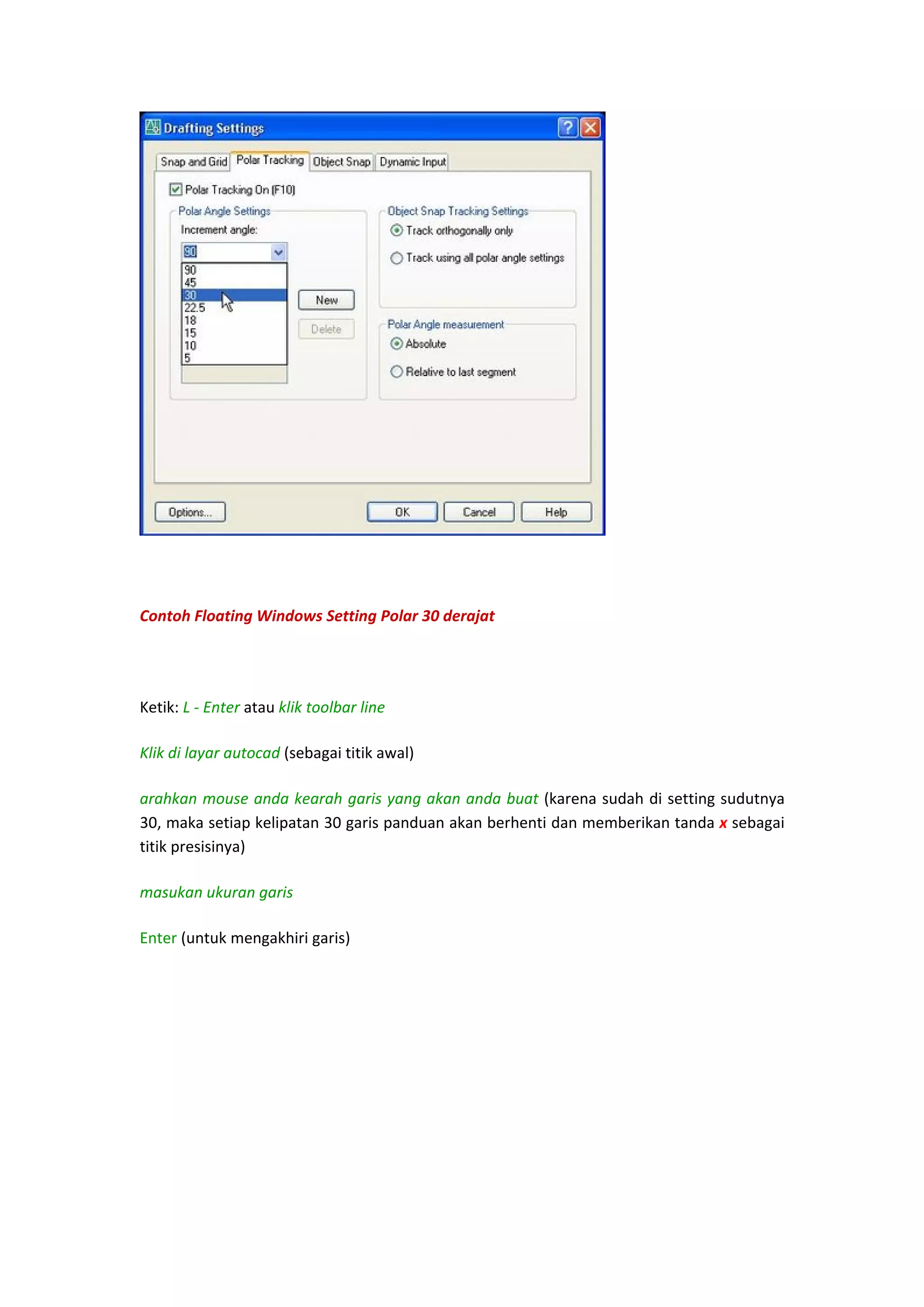  
 

Contoh Floating Windows Setting Polar 30 derajat 
 
Ketik: L ‐ Enter atau klik toolbar line  
Klik di layar autocad (sebagai titik awal)  
arahkan mouse anda kearah garis yang akan anda buat (karena sudah di setting sudutnya 
30, maka setiap kelipatan 30 garis panduan akan berhenti dan memberikan tanda x sebagai 
titik presisinya) 
masukan ukuran garis  
Enter (untuk mengakhiri garis)  
 

 