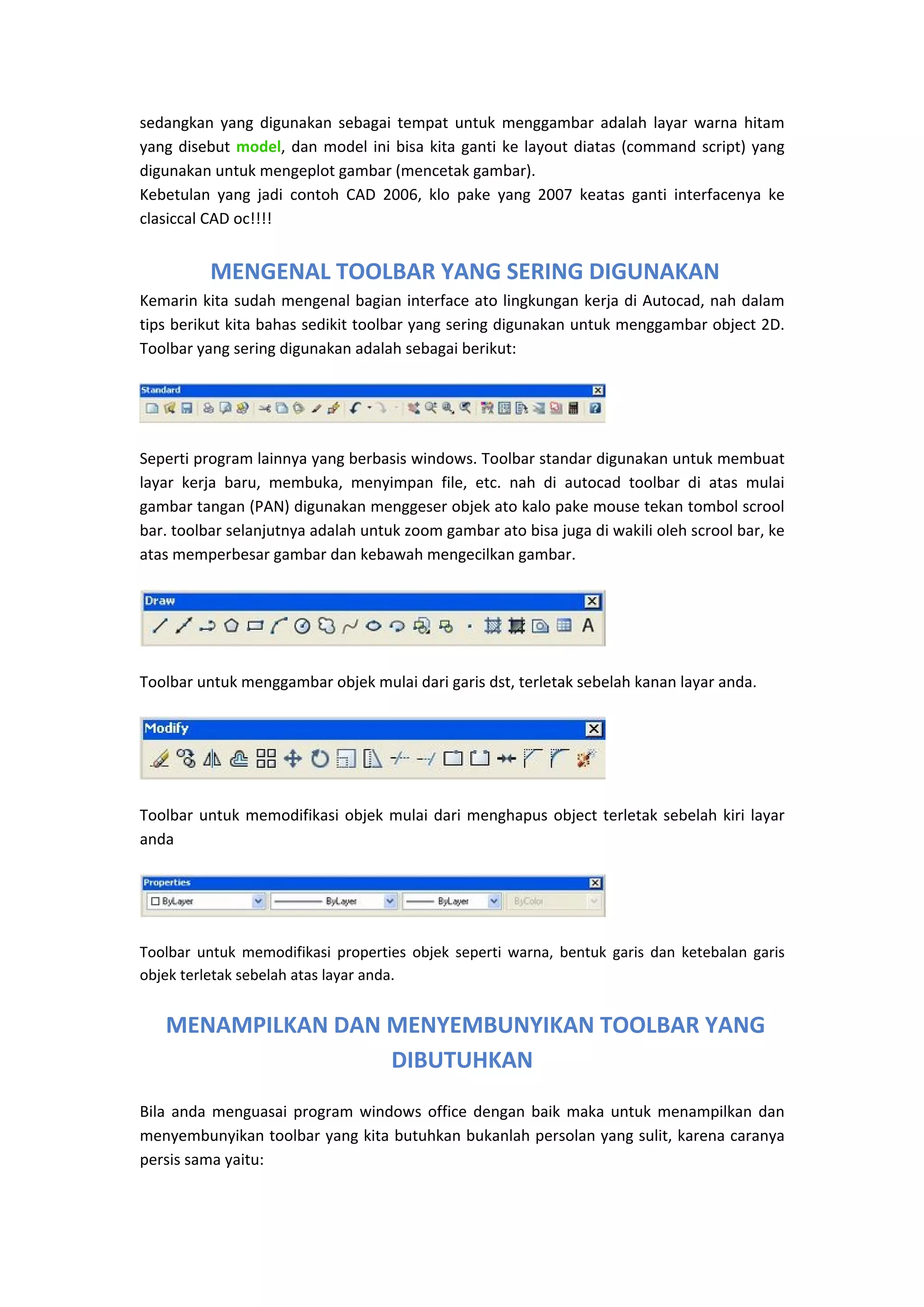 sedangkan  yang  digunakan  sebagai  tempat  untuk  menggambar  adalah  layar  warna  hitam 
yang  disebut  model,  dan  model  ini  bisa  kita  ganti  ke  layout  diatas  (command  script)  yang 
digunakan untuk mengeplot gambar (mencetak gambar).  
Kebetulan  yang  jadi  contoh  CAD  2006,  klo  pake  yang  2007  keatas  ganti  interfacenya  ke 
clasiccal CAD oc!!!!  
 

 MENGENAL TOOLBAR YANG SERING DIGUNAKAN
Kemarin kita sudah mengenal bagian interface ato lingkungan kerja di Autocad, nah dalam 
tips berikut kita bahas sedikit toolbar yang sering digunakan untuk menggambar object 2D. 
Toolbar yang sering digunakan adalah sebagai berikut: 

 

Seperti program lainnya yang berbasis windows. Toolbar standar digunakan untuk membuat 
layar  kerja  baru,  membuka,  menyimpan  file,  etc.  nah  di  autocad  toolbar  di  atas  mulai 
gambar tangan (PAN) digunakan menggeser objek ato kalo pake mouse tekan tombol scrool 
bar. toolbar selanjutnya adalah untuk zoom gambar ato bisa juga di wakili oleh scrool bar, ke 
atas memperbesar gambar dan kebawah mengecilkan gambar. 

 

Toolbar untuk menggambar objek mulai dari garis dst, terletak sebelah kanan layar anda. 

 

Toolbar  untuk  memodifikasi  objek  mulai  dari  menghapus  object  terletak  sebelah  kiri  layar 
anda 

 
Toolbar  untuk  memodifikasi  properties  objek  seperti  warna,  bentuk  garis  dan  ketebalan  garis 
objek terletak sebelah atas layar anda. 

 MENAMPILKAN DAN MENYEMBUNYIKAN TOOLBAR YANG 
DIBUTUHKAN
Bila  anda  menguasai  program  windows  office  dengan  baik  maka  untuk  menampilkan  dan 
menyembunyikan toolbar yang kita butuhkan bukanlah persolan yang sulit, karena caranya 
persis sama yaitu: 
 

 