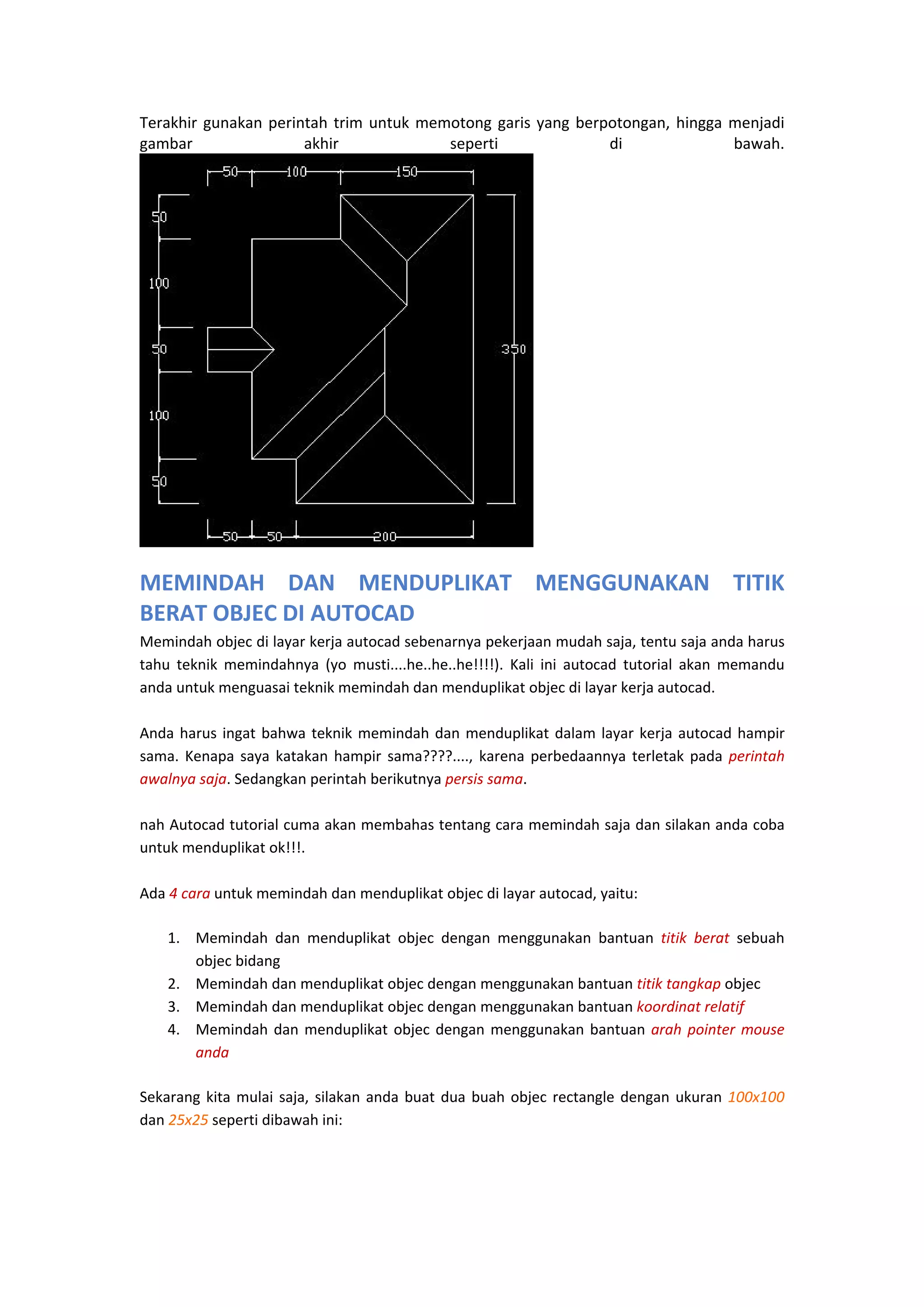 Terakhir  gunakan  perintah  trim  untuk  memotong  garis  yang  berpotongan,  hingga  menjadi 
gambar 
akhir 
seperti 
di 
bawah.  

 

 

MEMINDAH  DAN  MENDUPLIKAT  MENGGUNAKAN  TITIK 
BERAT OBJEC DI AUTOCAD
Memindah objec di layar kerja autocad sebenarnya pekerjaan mudah saja, tentu saja anda harus 
tahu  teknik  memindahnya  (yo  musti....he..he..he!!!!).  Kali  ini  autocad  tutorial  akan  memandu 
anda untuk menguasai teknik memindah dan menduplikat objec di layar kerja autocad. 
 
Anda  harus  ingat  bahwa  teknik  memindah  dan  menduplikat  dalam  layar  kerja  autocad  hampir 
sama.  Kenapa  saya  katakan  hampir  sama????....,  karena  perbedaannya  terletak  pada  perintah 
awalnya saja. Sedangkan perintah berikutnya persis sama. 
 
nah Autocad tutorial cuma akan membahas tentang cara memindah saja dan silakan anda coba 
untuk menduplikat ok!!!. 
 
Ada 4 cara untuk memindah dan menduplikat objec di layar autocad, yaitu: 
1. Memindah  dan  menduplikat  objec  dengan  menggunakan  bantuan  titik  berat  sebuah 
objec bidang 
2. Memindah dan menduplikat objec dengan menggunakan bantuan titik tangkap objec 
3. Memindah dan menduplikat objec dengan menggunakan bantuan koordinat relatif 
4. Memindah  dan  menduplikat  objec  dengan  menggunakan  bantuan  arah  pointer  mouse 
anda 
Sekarang  kita  mulai  saja,  silakan  anda  buat  dua  buah  objec  rectangle  dengan  ukuran  100x100 
dan 25x25 seperti dibawah ini: 

 