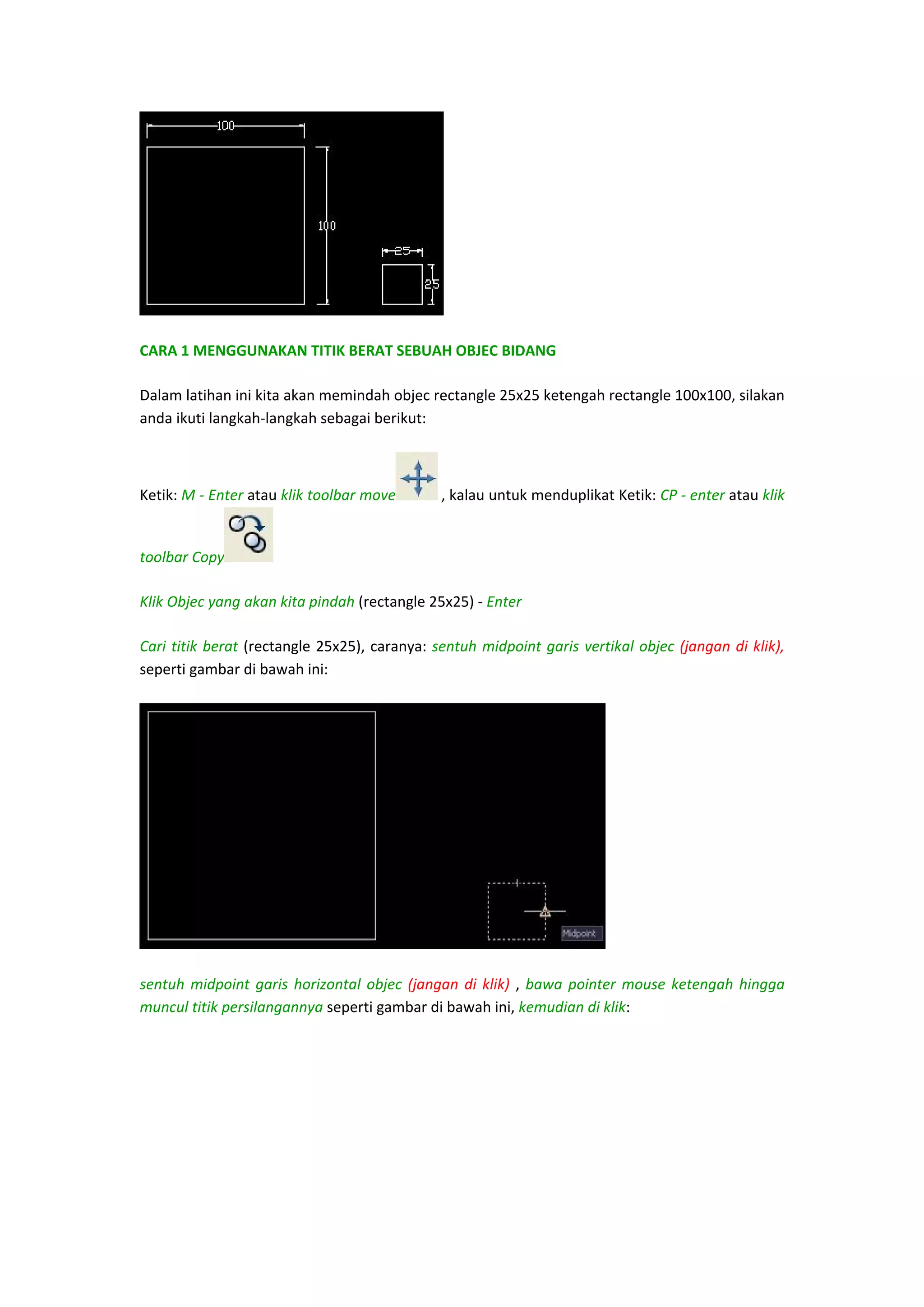  
CARA 1 MENGGUNAKAN TITIK BERAT SEBUAH OBJEC BIDANG 
Dalam latihan ini kita akan memindah objec rectangle 25x25 ketengah rectangle 100x100, silakan 
anda ikuti langkah‐langkah sebagai berikut: 

Ketik: M ‐ Enter atau klik toolbar move

toolbar Copy

 , kalau untuk menduplikat Ketik: CP ‐ enter atau klik 

 

Klik Objec yang akan kita pindah (rectangle 25x25) ‐ Enter 
Cari  titik  berat  (rectangle  25x25),  caranya:  sentuh  midpoint  garis  vertikal  objec  (jangan  di klik), 
seperti gambar di bawah ini:  

 
sentuh  midpoint  garis  horizontal  objec  (jangan  di  klik)  ,  bawa  pointer  mouse  ketengah  hingga 
muncul titik persilangannya seperti gambar di bawah ini, kemudian di klik:  

 
 
 

 