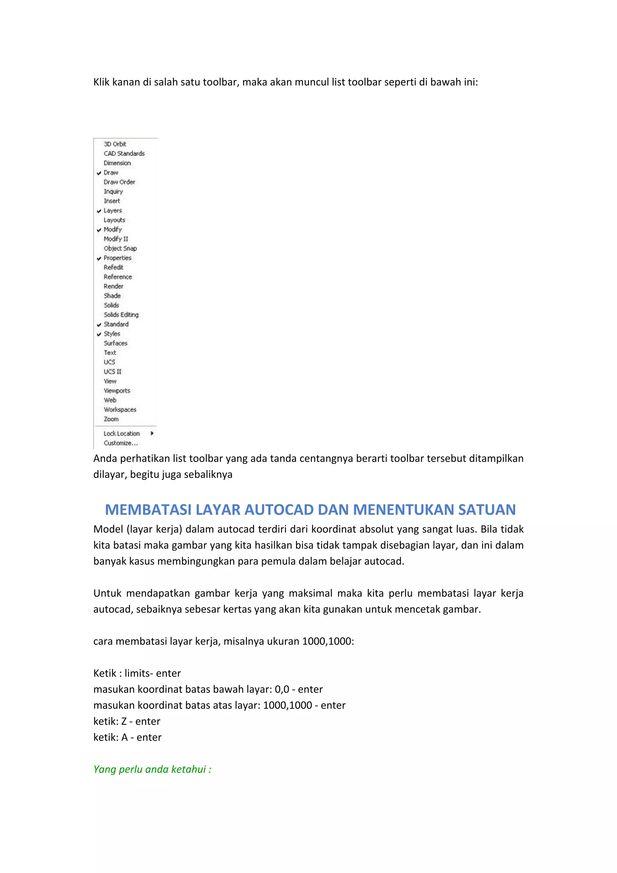 Klik kanan di salah satu toolbar, maka akan muncul list toolbar seperti di bawah ini: 
 
 
 

 
Anda perhatikan list toolbar yang ada tanda centangnya berarti toolbar tersebut ditampilkan 
dilayar, begitu juga sebaliknya 
 

 MEMBATASI LAYAR AUTOCAD DAN MENENTUKAN SATUAN
Model (layar kerja) dalam autocad terdiri dari koordinat absolut yang sangat luas. Bila tidak 
kita batasi maka gambar yang kita hasilkan bisa tidak tampak disebagian layar, dan ini dalam 
banyak kasus membingungkan para pemula dalam belajar autocad.  
 
Untuk  mendapatkan  gambar  kerja  yang  maksimal  maka  kita  perlu  membatasi  layar  kerja 
autocad, sebaiknya sebesar kertas yang akan kita gunakan untuk mencetak gambar.  
 
cara membatasi layar kerja, misalnya ukuran 1000,1000: 
 
Ketik : limits‐ enter 
masukan koordinat batas bawah layar: 0,0 ‐ enter 
masukan koordinat batas atas layar: 1000,1000 ‐ enter 
ketik: Z ‐ enter 
ketik: A ‐ enter 
 
Yang perlu anda ketahui : 

 