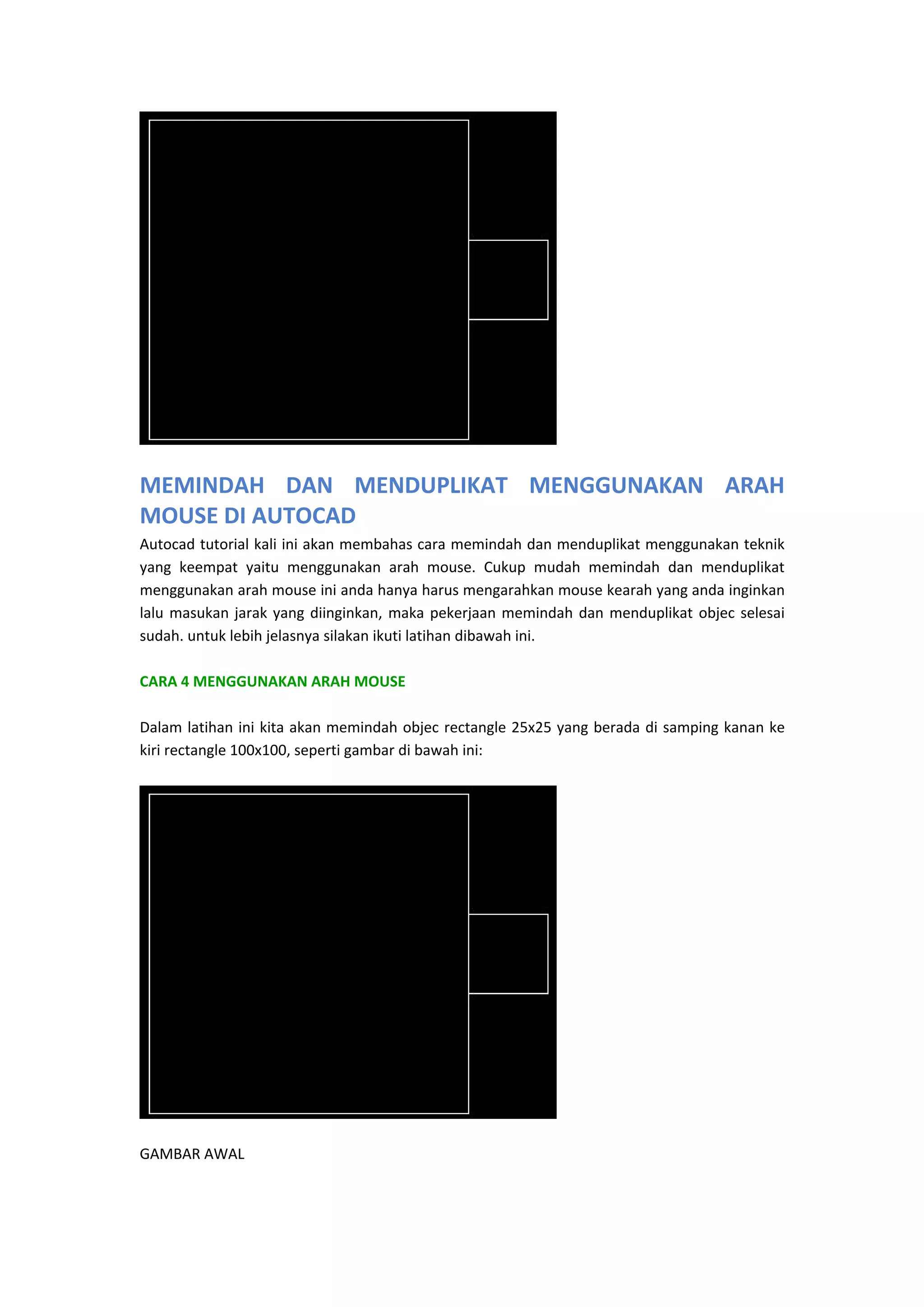  

MEMINDAH  DAN  MENDUPLIKAT  MENGGUNAKAN  ARAH 
MOUSE DI AUTOCAD
Autocad tutorial kali ini akan membahas cara memindah dan menduplikat menggunakan teknik 
yang  keempat  yaitu  menggunakan  arah  mouse.  Cukup  mudah  memindah  dan  menduplikat 
menggunakan arah mouse ini anda hanya harus mengarahkan mouse kearah yang anda inginkan 
lalu  masukan  jarak  yang  diinginkan,  maka  pekerjaan  memindah  dan  menduplikat  objec  selesai 
sudah. untuk lebih jelasnya silakan ikuti latihan dibawah ini.  
 
CARA 4 MENGGUNAKAN ARAH MOUSE 
 
Dalam latihan  ini  kita akan memindah  objec  rectangle 25x25  yang  berada  di samping kanan  ke 
kiri rectangle 100x100, seperti gambar di bawah ini:  
 

 
GAMBAR AWAL 

 